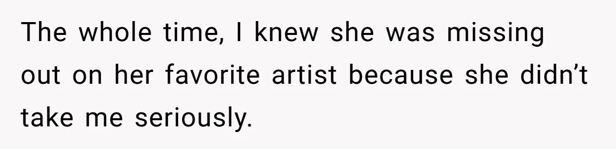 The whole time, I knew she was missing out on her favorite artist because she didn’t take me seriously.
