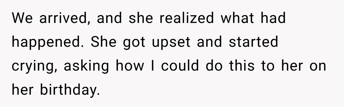 We arrived, and she realized what had happened. She got upset and started crying, asking how I could do this to her on her birthday.