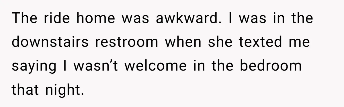 The ride home was awkward. I was in the downstairs restroom when she texted me saying I wasn’t welcome in the bedroom that night.