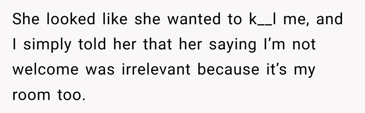 She looked like she wanted to k__l me, and I simply told her that her saying I’m not welcome was irrelevant because it’s my room too.