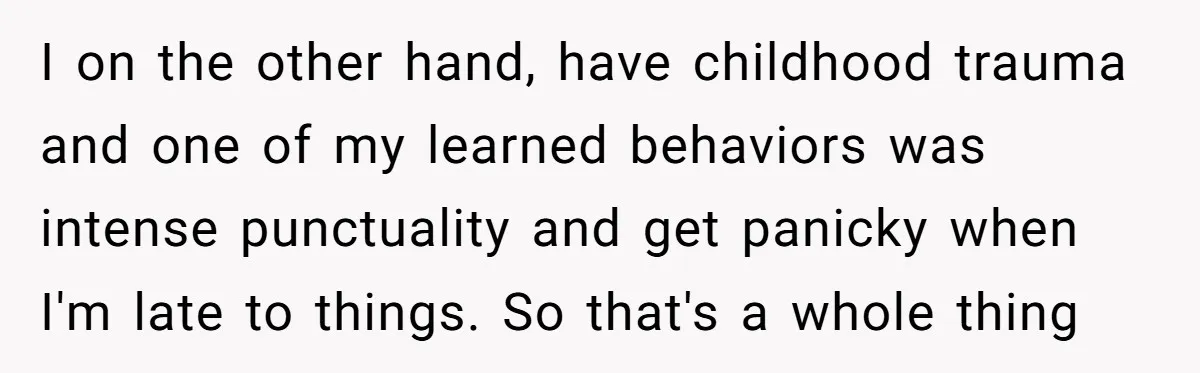 I on the other hand, have childhood trauma and one of my learned behaviors was intense punctuality and get panicky when I'm late to things. So that's a whole thing