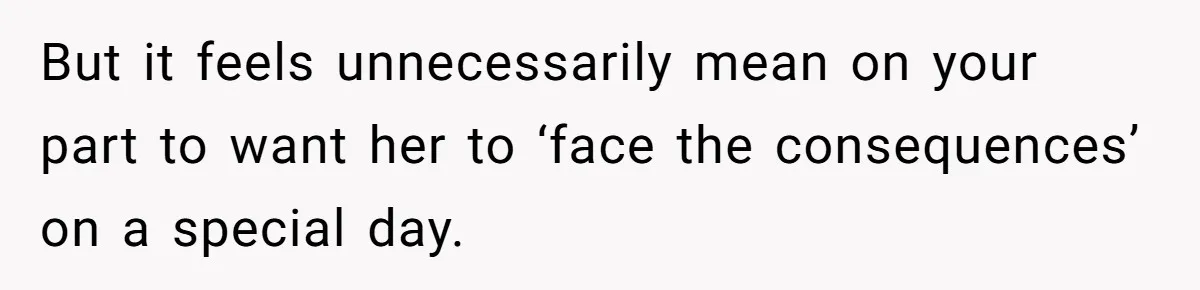 But it feels unnecessarily mean on your part to want her to ‘face the consequences’ on a special day.