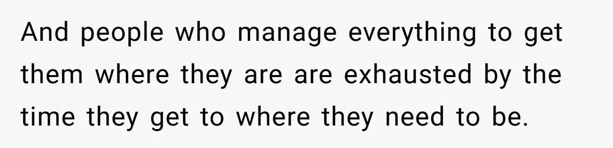 And people who manage everything to get them where they are are exhausted by the time they get to where they need to be.