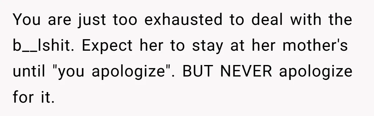 You are just too exhausted to deal with the b__lshit. Expect her to stay at her mother's until "you apologize". BUT NEVER apologize for it.