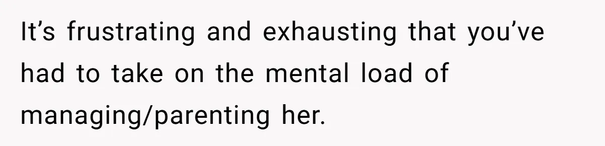 It’s frustrating and exhausting that you’ve had to take on the mental load of managing/parenting her.