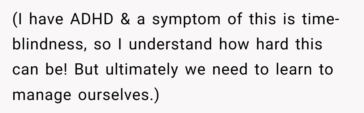 (I have ADHD & a symptom of this is time-blindness, so I understand how hard this can be! But ultimately we need to learn to manage ourselves.)