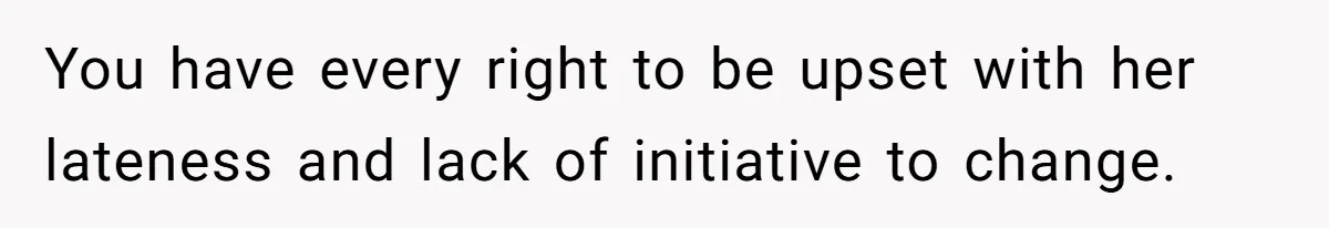 You have every right to be upset with her lateness and lack of initiative to change.