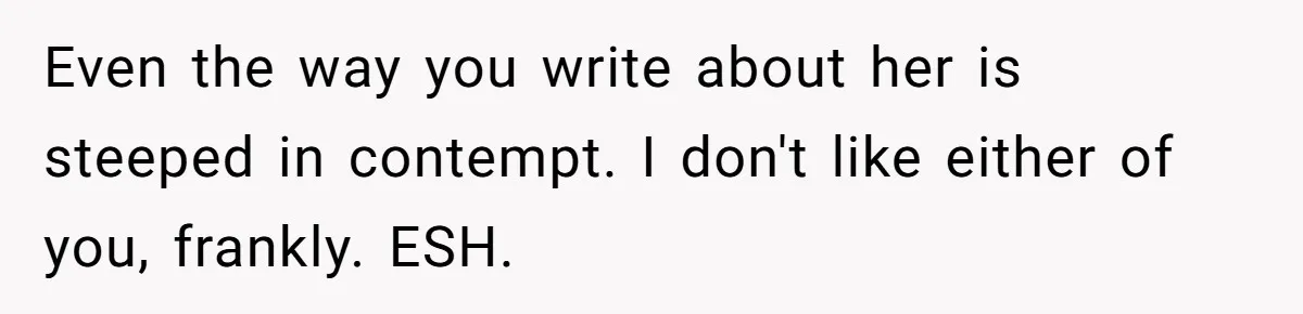 Even the way you write about her is steeped in contempt. I don't like either of you, frankly. ESH.
