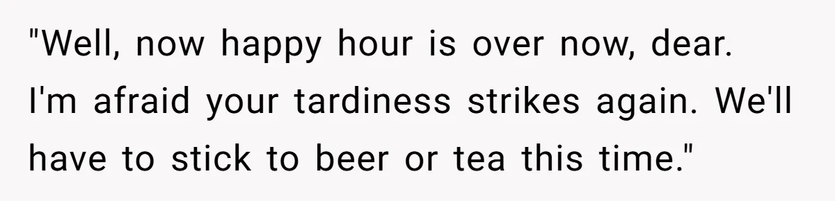 "Well, now happy hour is over now, dear. I'm afraid your tardiness strikes again. We'll have to stick to beer or tea this time."