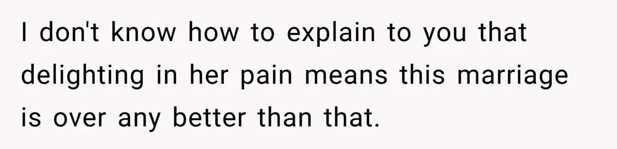 I don't know how to explain to you that delighting in her pain means this marriage is over any better than that.