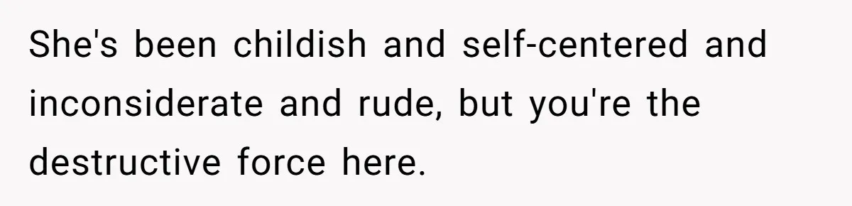 She's been childish and self-centered and inconsiderate and rude, but you're the destructive force here.