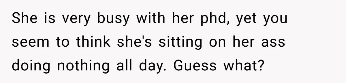 She is very busy with her phd, yet you seem to think she's sitting on her ass doing nothing all day. Guess what?