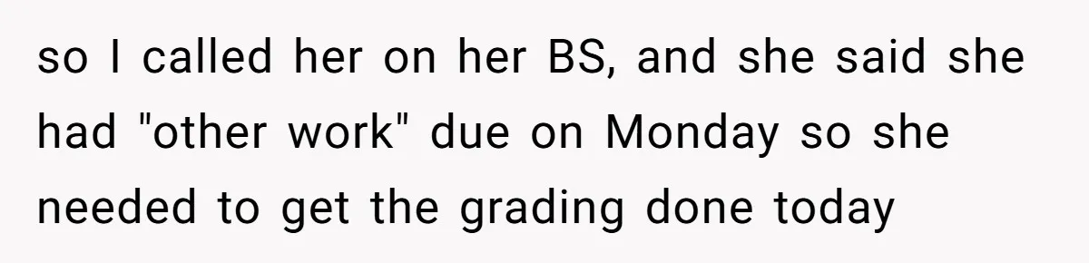 so I called her on her BS, and she said she had "other work" due on Monday so she needed to get the grading done today
