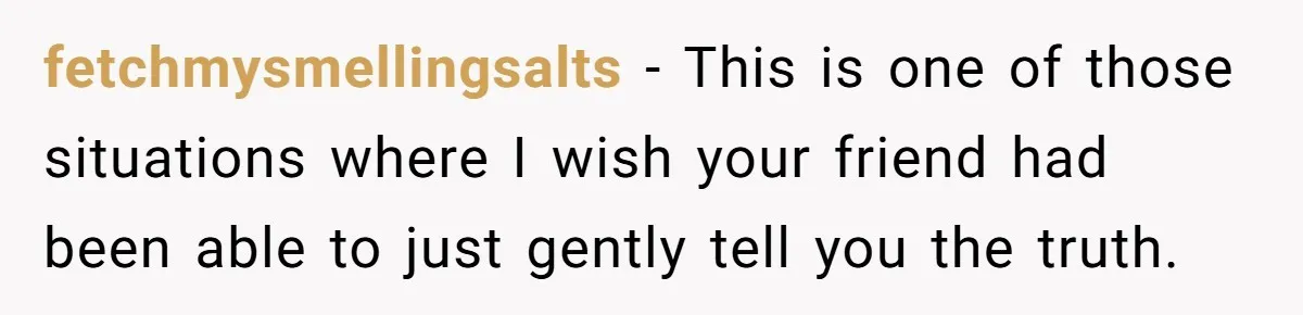 fetchmysmellingsalts − This is one of those situations where I wish your friend had been able to just gently tell you the truth.