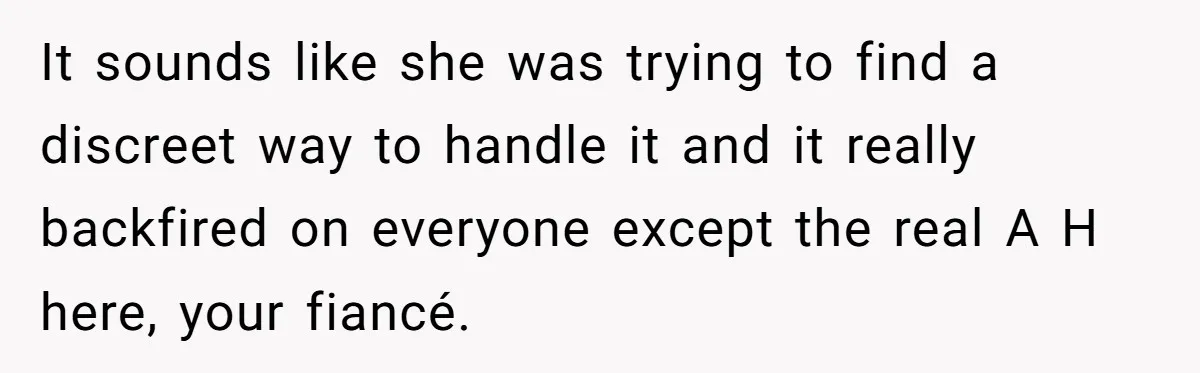 It sounds like she was trying to find a discreet way to handle it and it really backfired on everyone except the real A H here, your fiancé.