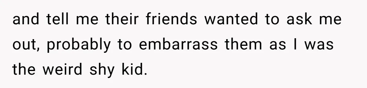 and tell me their friends wanted to ask me out, probably to embarrass them as I was the weird shy kid.