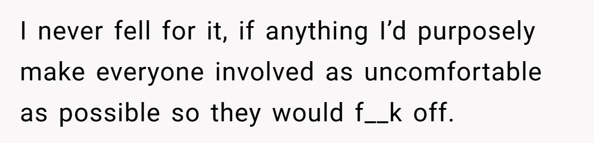 I never fell for it, if anything I’d purposely make everyone involved as uncomfortable as possible so they would f__k off.