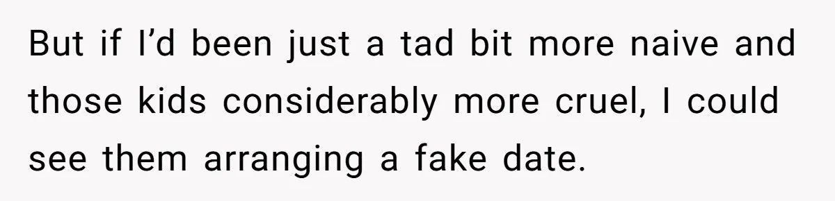 But if I’d been just a tad bit more naive and those kids considerably more cruel, I could see them arranging a fake date.