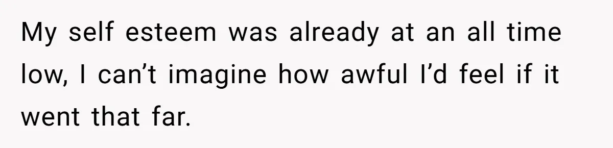 My self esteem was already at an all time low, I can’t imagine how awful I’d feel if it went that far.