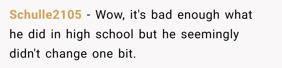 Schulle2105 − Wow, it's bad enough what he did in high school but he seemingly didn't change one bit.