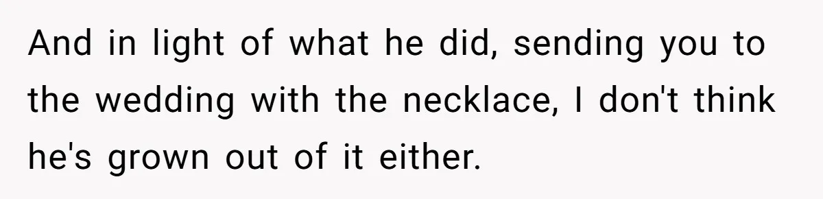 And in light of what he did, sending you to the wedding with the necklace, I don't think he's grown out of it either.