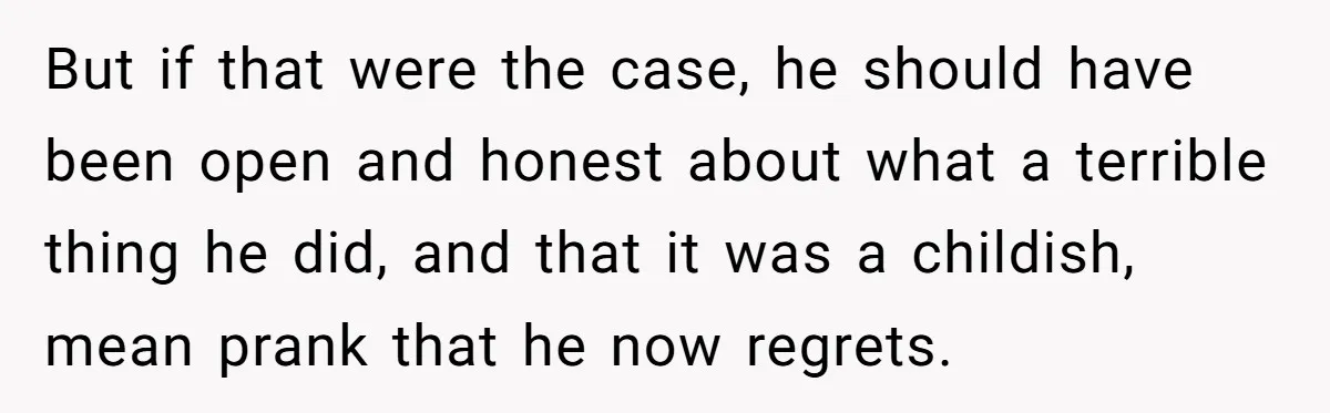 But if that were the case, he should have been open and honest about what a terrible thing he did, and that it was a childish, mean prank that he...