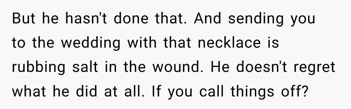 But he hasn't done that. And sending you to the wedding with that necklace is rubbing salt in the wound. He doesn't regret what he did at all. If you...