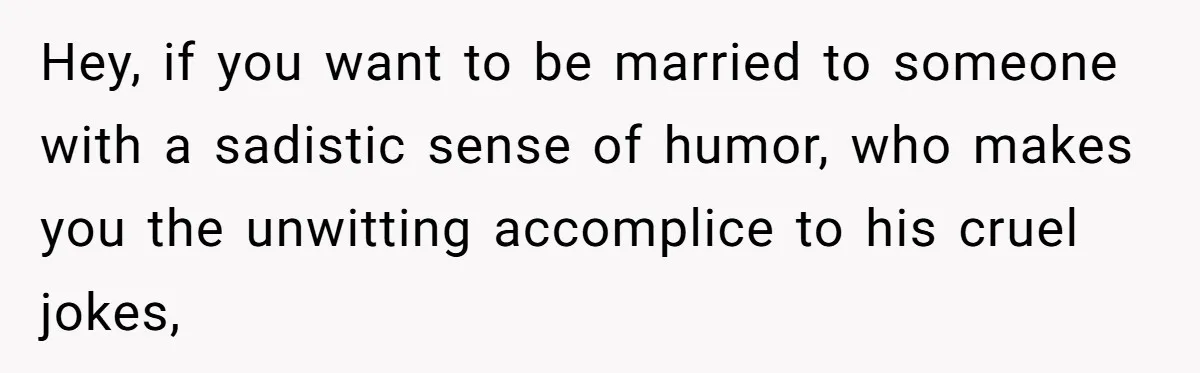 Hey, if you want to be married to someone with a sadistic sense of humor, who makes you the unwitting accomplice to his cruel jokes,