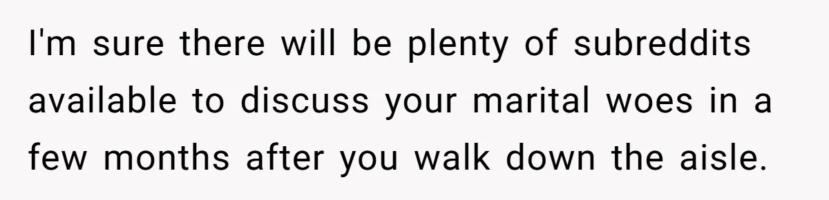 I'm sure there will be plenty of subreddits available to discuss your marital woes in a few months after you walk down the aisle.