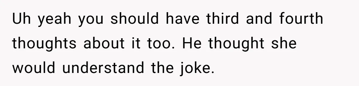 Uh yeah you should have third and fourth thoughts about it too. He thought she would understand the joke.