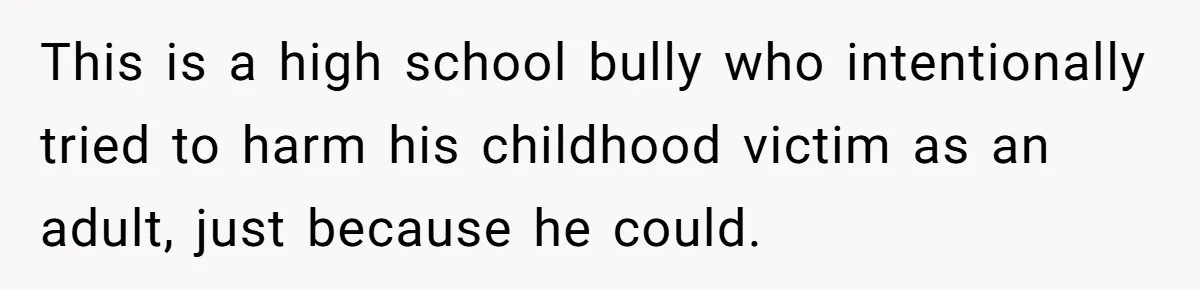 This is a high school bully who intentionally tried to harm his childhood victim as an adult, just because he could.
