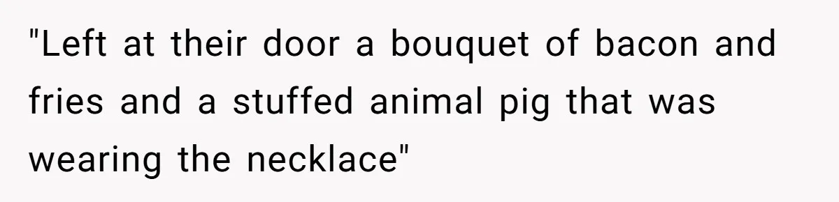 "Left at their door a bouquet of bacon and fries and a stuffed animal pig that was wearing the necklace"