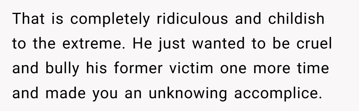 That is completely ridiculous and childish to the extreme. He just wanted to be cruel and bully his former victim one more time and made you an unknowing accomplice.