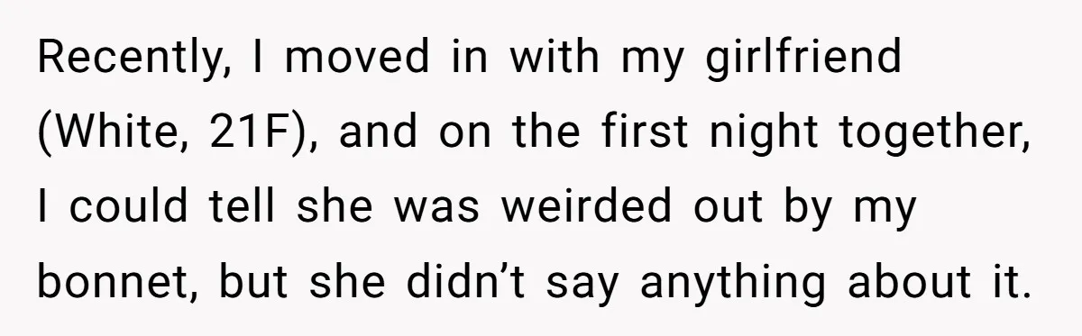 Girlfriend Wants Woman To Stop Wearing A Bonnet Over Cultural Concerns, But Woman Stands Her Ground Recently, I moved in with my girlfriend (White, 21F), and on the first night together, I could tell she was weirded out by my bonnet, but she didn’t say anything...