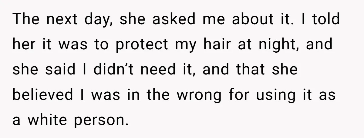 Girlfriend Wants Woman To Stop Wearing A Bonnet Over Cultural Concerns, But Woman Stands Her Ground The next day, she asked me about it. I told her it was to protect my hair at night, and she said I didn’t need it, and that she believed...