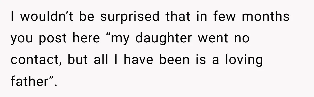 I wouldn’t be surprised that in few months you post here “my daughter went no contact, but all I have been is a loving father”.