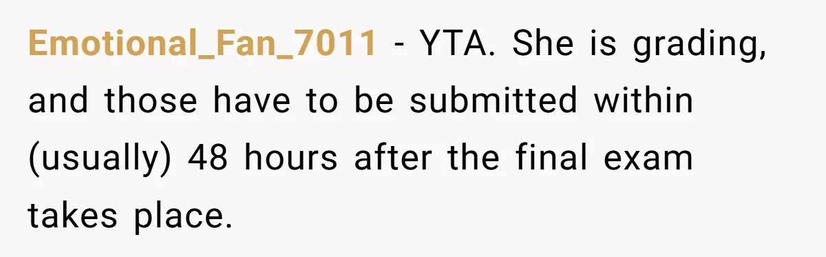 Emotional_Fan_7011 − YTA. She is grading, and those have to be submitted within (usually) 48 hours after the final exam takes place.