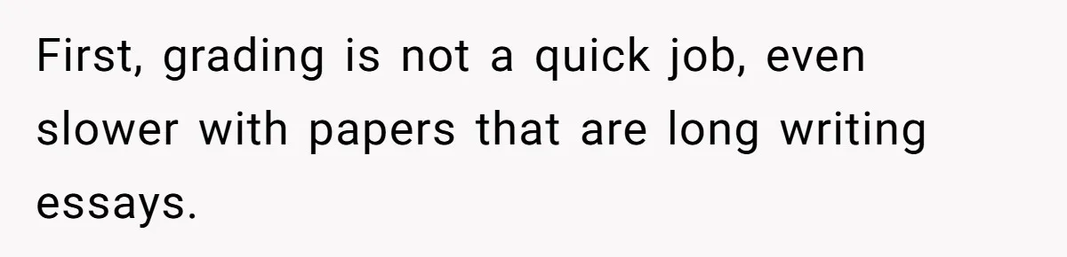 First, grading is not a quick job, even slower with papers that are long writing essays.