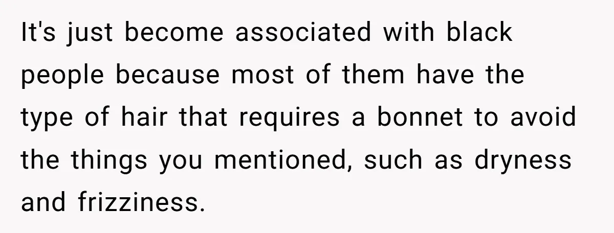 Girlfriend Wants Woman To Stop Wearing A Bonnet Over Cultural Concerns, But Woman Stands Her Ground It's just become associated with black people because most of them have the type of hair that requires a bonnet to avoid the things you mentioned, such as dryness and...