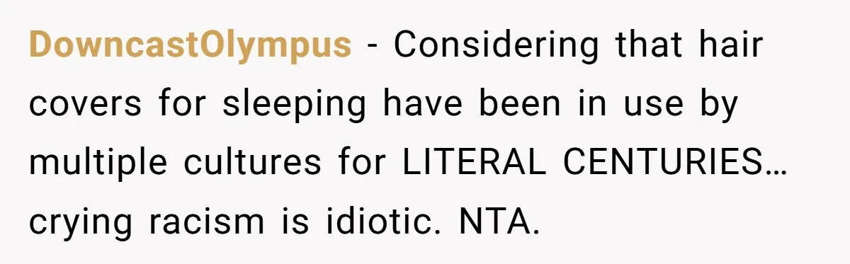 Girlfriend Wants Woman To Stop Wearing A Bonnet Over Cultural Concerns, But Woman Stands Her Ground DowncastOlympus − Considering that hair covers for sleeping have been in use by multiple cultures for LITERAL CENTURIES… crying racism is idiotic. NTA.