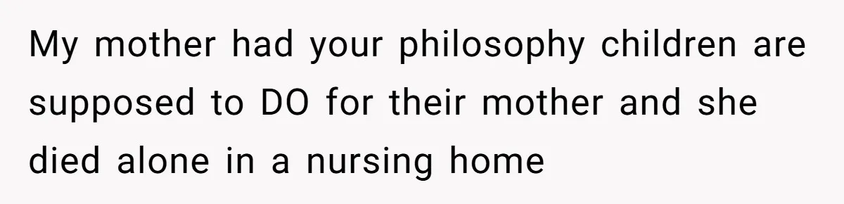 My mother had your philosophy children are supposed to DO for their mother and she died alone in a nursing home
