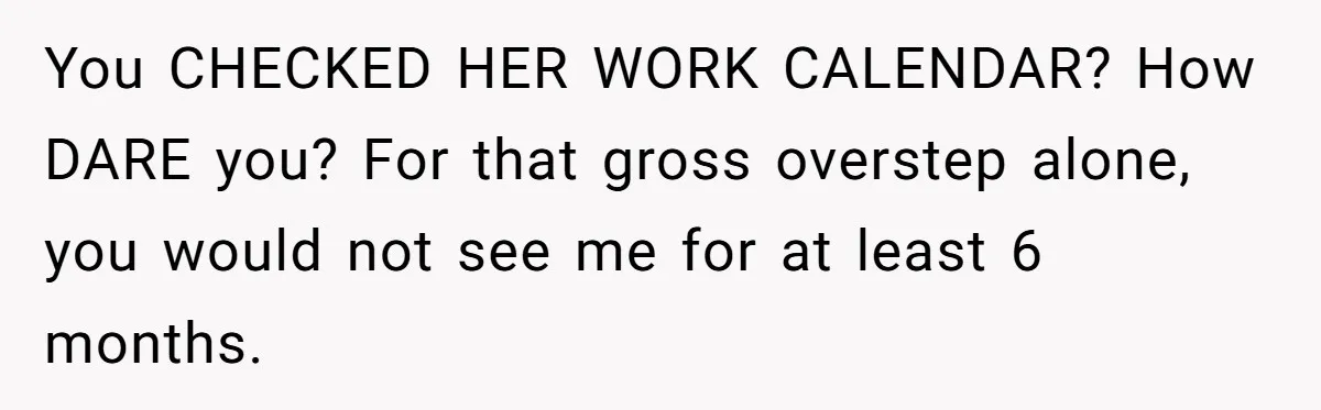 You CHECKED HER WORK CALENDAR? How DARE you? For that gross overstep alone, you would not see me for at least 6 months.