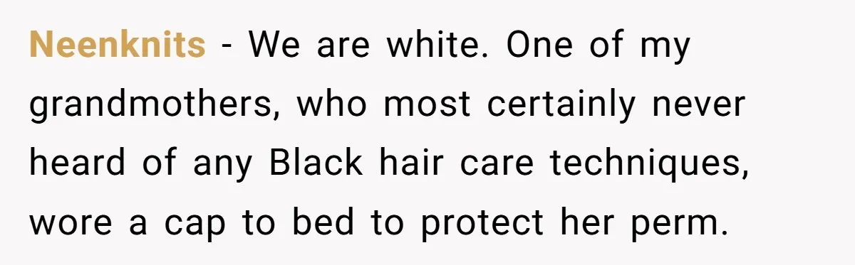 Girlfriend Wants Woman To Stop Wearing A Bonnet Over Cultural Concerns, But Woman Stands Her Ground Neenknits − We are white. One of my grandmothers, who most certainly never heard of any Black hair care techniques, wore a cap to bed to protect her perm.