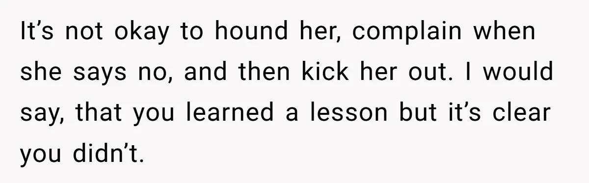 It’s not okay to hound her, complain when she says no, and then kick her out. I would say, that you learned a lesson but it’s clear you didn’t.