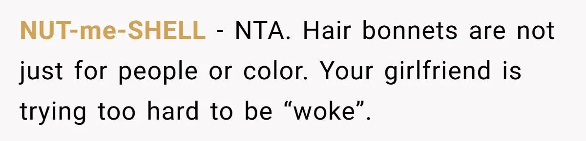 Girlfriend Wants Woman To Stop Wearing A Bonnet Over Cultural Concerns, But Woman Stands Her Ground NUT-me-SHELL − NTA. Hair bonnets are not just for people or color. Your girlfriend is trying too hard to be “woke”.