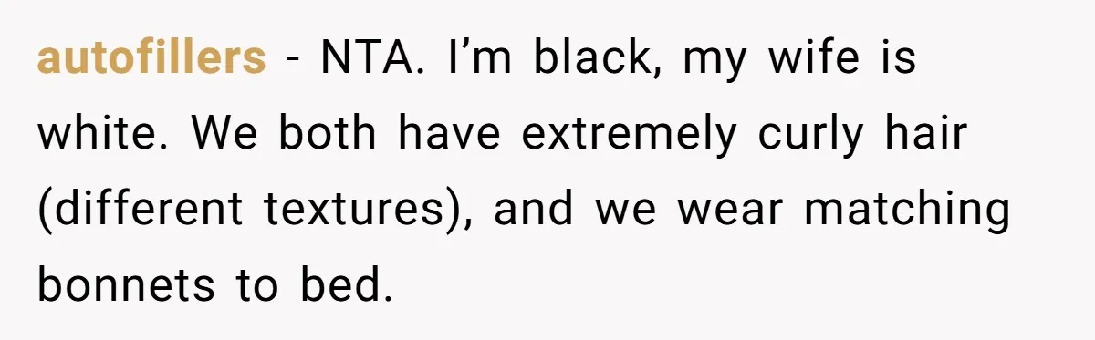 Girlfriend Wants Woman To Stop Wearing A Bonnet Over Cultural Concerns, But Woman Stands Her Ground autofillers − NTA. I’m black, my wife is white. We both have extremely curly hair (different textures), and we wear matching bonnets to bed.