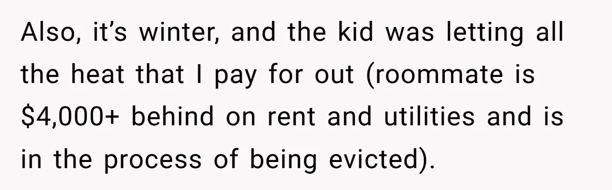 Also, it’s winter, and the kid was letting all the heat that I pay for out (roommate is $4,000+ behind on rent and utilities and is in the process of...