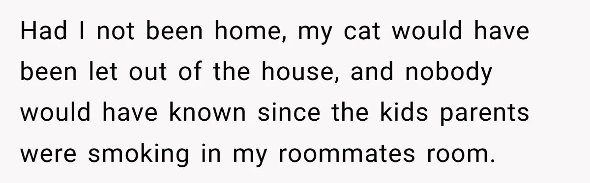Had I not been home, my cat would have been let out of the house, and nobody would have known since the kids parents were smoking in my roommates room.