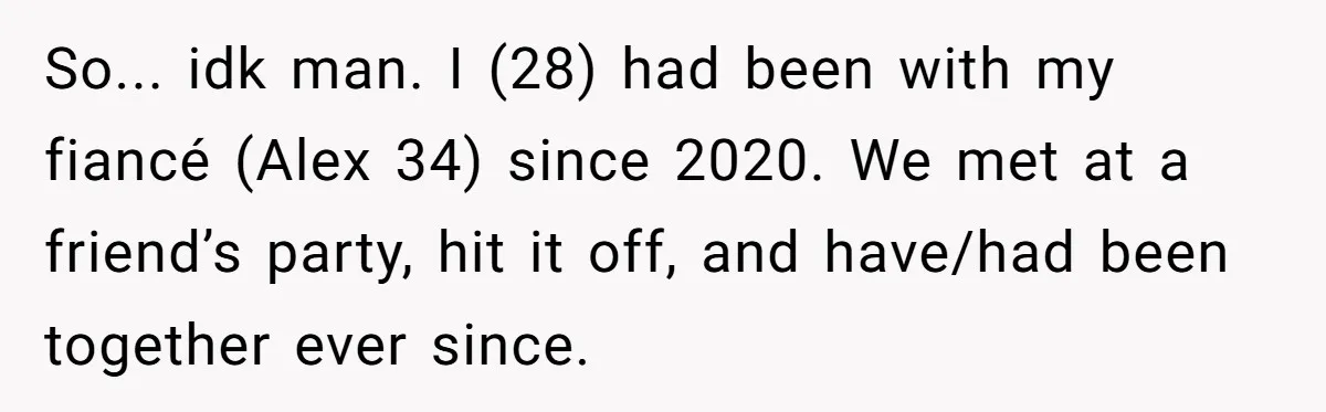 So... idk man. I (28) had been with my fiancé (Alex 34) since 2020. We met at a friend’s party, hit it off, and have/had been together ever since.