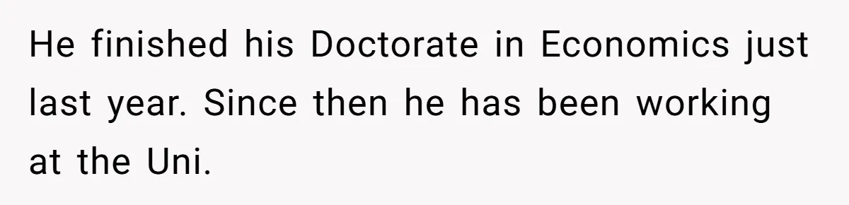 He finished his Doctorate in Economics just last year. Since then he has been working at the Uni.